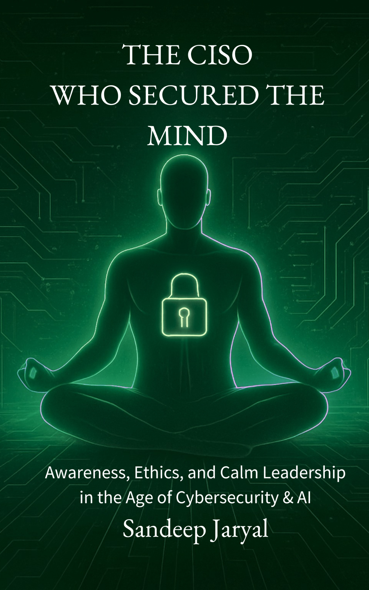 Cover of The CISO Who Secured the Mind by Sandeep Jaryal — Awareness, Ethics, and Calm Leadership in the Age of Cybersecurity & AI.